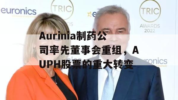 Aurinia制药公司率先董事会重组，AUPH股票的重大转变