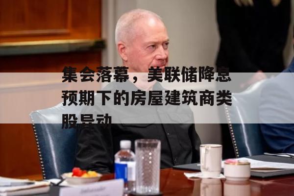 集会落幕，美联储降息预期下的房屋建筑商类股异动