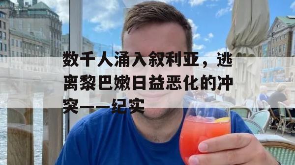 数千人涌入叙利亚，逃离黎巴嫩日益恶化的冲突——纪实