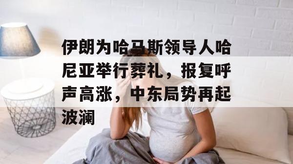 伊朗为哈马斯领导人哈尼亚举行葬礼，报复呼声高涨，中东局势再起波澜