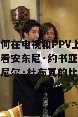 如何在电视和PPV上观看安东尼·约书亚和丹尼尔·杜布瓦的比赛