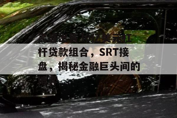 高盛出售30亿美元杠杆贷款组合，SRT接盘，揭秘金融巨头间的博弈