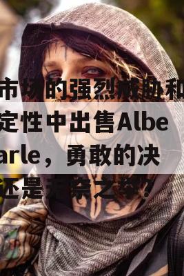 在市场的强烈威胁和不确定性中出售Albemarle，勇敢的决策还是无奈之举？