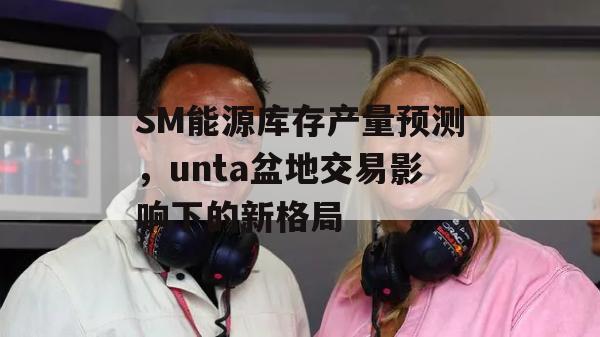 SM能源库存产量预测，unta盆地交易影响下的新格局