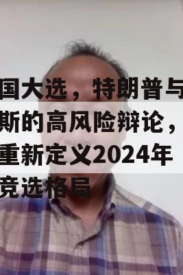 美国大选，特朗普与哈里斯的高风险辩论，或将重新定义2024年的竞选格局