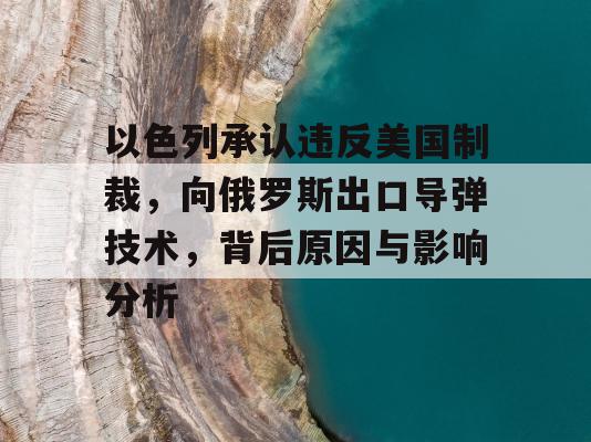 以色列承认违反美国制裁，向俄罗斯出口导弹技术，背后原因与影响分析