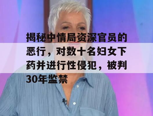 揭秘中情局资深官员的恶行，对数十名妇女下药并进行性侵犯，被判30年监禁