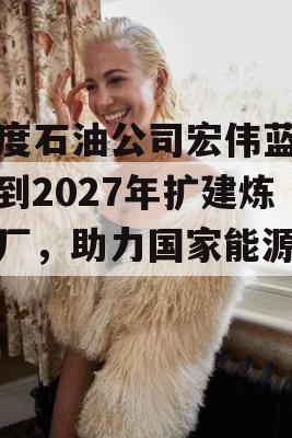 印度石油公司宏伟蓝图，到2027年扩建炼油厂，助力国家能源发展