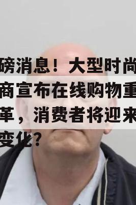 重磅消息！大型时尚零售商宣布在线购物重大变革，消费者将迎来哪些变化？