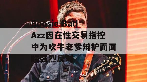 Boosie BadAzz因在性交易指控中为吹牛老爹辩护而面临强烈反对