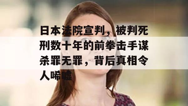 日本法院宣判，被判死刑数十年的前拳击手谋杀罪无罪，背后真相令人唏嘘