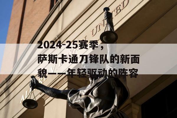 2024-25赛季，萨斯卡通刀锋队的新面貌——年轻驱动的阵容