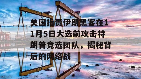 美国指责伊朗黑客在11月5日大选前攻击特朗普竞选团队，揭秘背后的网络战