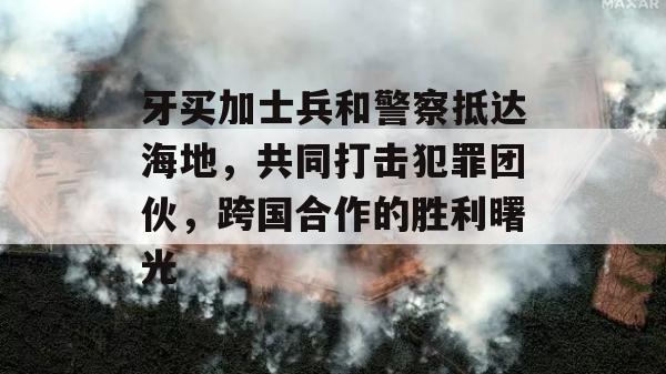 牙买加士兵和警察抵达海地，共同打击犯罪团伙，跨国合作的胜利曙光