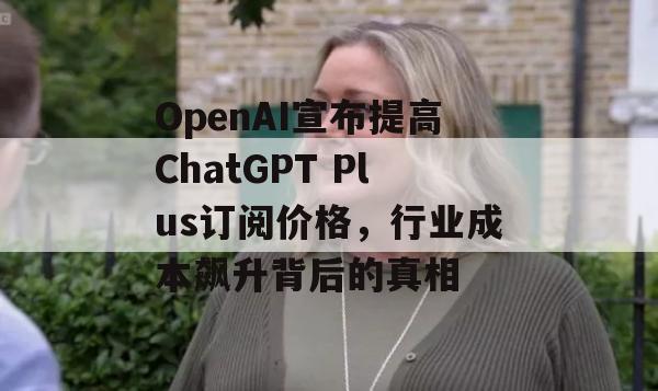 OpenAI宣布提高ChatGPT Plus订阅价格，行业成本飙升背后的真相