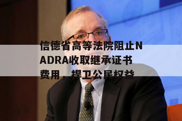 信德省高等法院阻止NADRA收取继承证书费用，捍卫公民权益