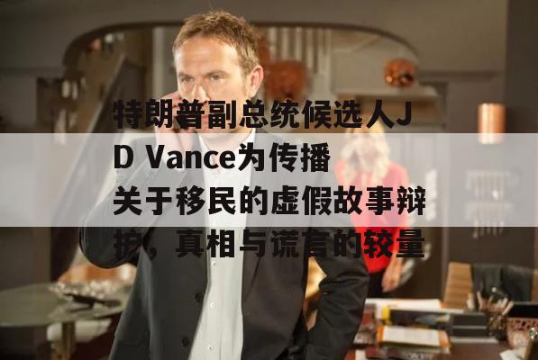 特朗普副总统候选人JD Vance为传播关于移民的虚假故事辩护，真相与谎言的较量