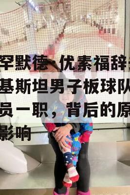 穆罕默德·优素福辞去巴基斯坦男子板球队选拔员一职，背后的原因与影响