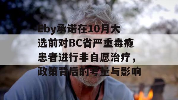 Eby承诺在10月大选前对BC省严重毒瘾患者进行非自愿治疗，政策背后的考量与影响