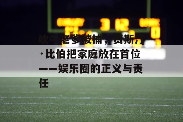 吹牛老爹被捕，贾斯汀·比伯把家庭放在首位——娱乐圈的正义与责任