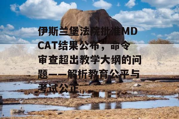 伊斯兰堡法院批准MDCAT结果公布，命令审查超出教学大纲的问题——解析教育公平与考试公正