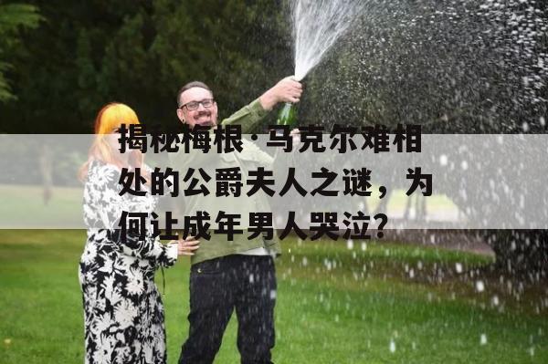 揭秘梅根·马克尔难相处的公爵夫人之谜，为何让成年男人哭泣？