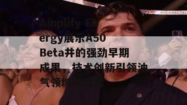 Amplify Energy展示A50 Beta井的强劲早期成果，技术创新引领油气领域新篇章