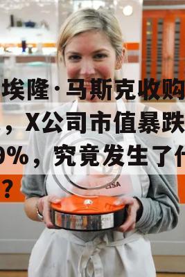 自埃隆·马斯克收购以来，X公司市值暴跌近79%，究竟发生了什么？