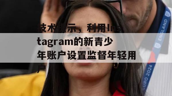 技术提示，利用Instagram的新青少年账户设置监督年轻用户