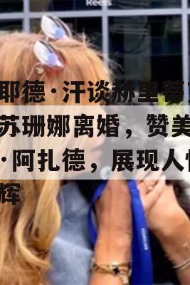 扎耶德·汗谈赫里蒂克与苏珊娜离婚，赞美萨巴·阿扎德，展现人性光辉