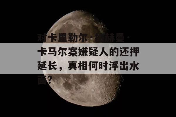 对卡里勒尔·拉赫曼·卡马尔案嫌疑人的还押延长，真相何时浮出水面？