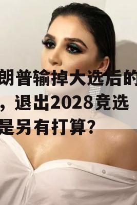 特朗普输掉大选后的未来，退出2028竞选还是另有打算？