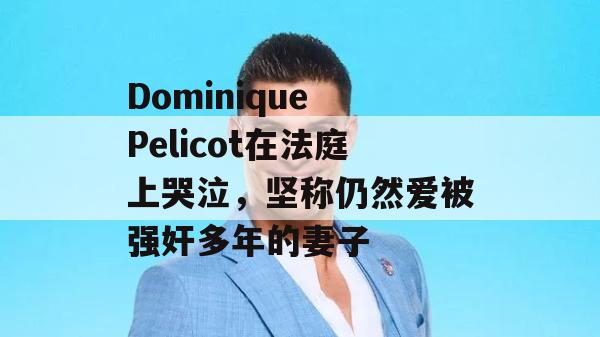 Dominique Pelicot在法庭上哭泣，坚称仍然爱被强奸多年的妻子