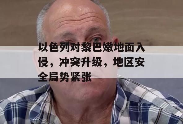 以色列对黎巴嫩地面入侵，冲突升级，地区安全局势紧张