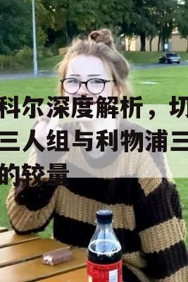 乔科尔深度解析，切尔西三人组与利物浦三剑客的较量