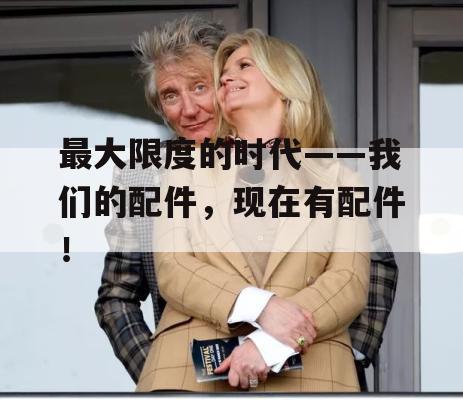 最大限度的时代——我们的配件，现在有配件！