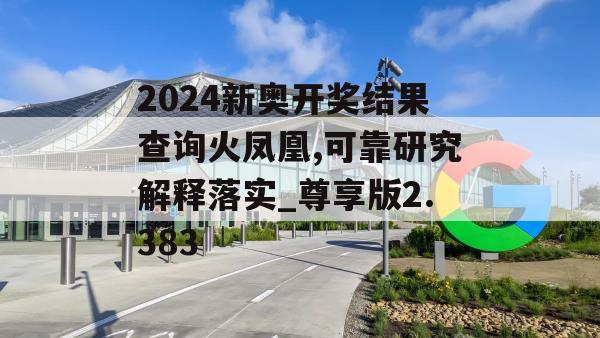 2024新奥开奖结果查询火凤凰,可靠研究解释落实_尊享版2.383