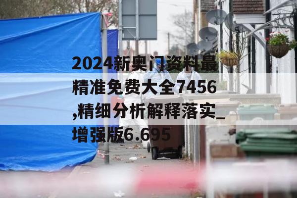 2024新奥门资料最精准免费大全7456,精细分析解释落实_增强版6.695