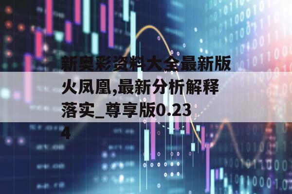 新奥彩资料大全最新版火凤凰,最新分析解释落实_尊享版0.234