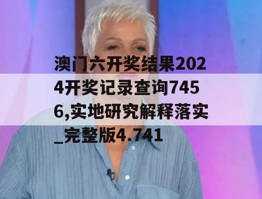 澳门六开奖结果2024开奖记录查询7456,实地研究解释落实_完整版4.741