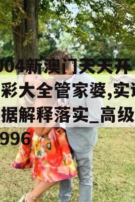 2004新澳门天天开好彩大全管家婆,实证数据解释落实_高级版5.996