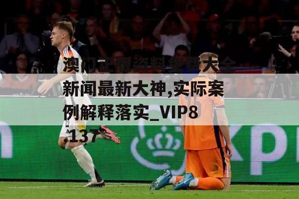 澳门正版资料免费大全新闻最新大神,实际案例解释落实_VIP8.137