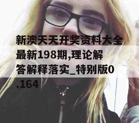 新澳天天开奖资料大全最新198期,理论解答解释落实_特别版0.164