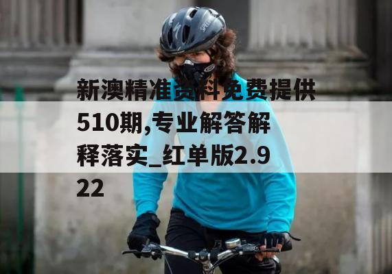 新澳精准资料免费提供510期,专业解答解释落实_红单版2.922