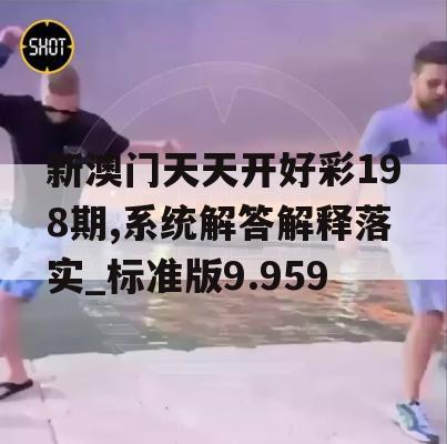 新澳门天天开好彩198期,系统解答解释落实_标准版9.959