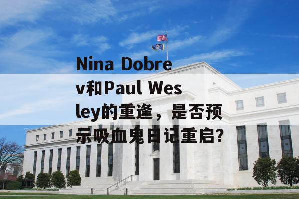 Nina Dobrev和Paul Wesley的重逢，是否预示吸血鬼日记重启？