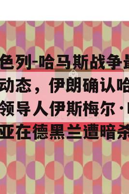 以色列-哈马斯战争最新动态，伊朗确认哈马斯领导人伊斯梅尔·哈尼亚在德黑兰遭暗杀