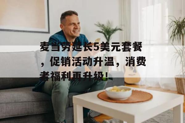 麦当劳延长5美元套餐，促销活动升温，消费者福利再升级！