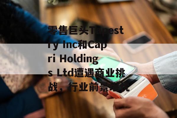 零售巨头Tapestry Inc和Capri Holdings Ltd遭遇商业挑战，行业前景堪忧