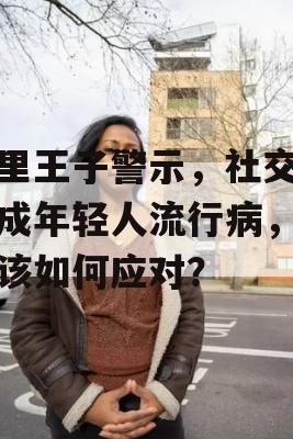 哈里王子警示，社交媒体成年轻人流行病，我们该如何应对？